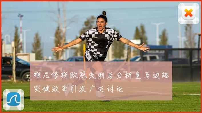 维尼修斯欧冠失利后分析皇马边路突破效率引发广泛讨论