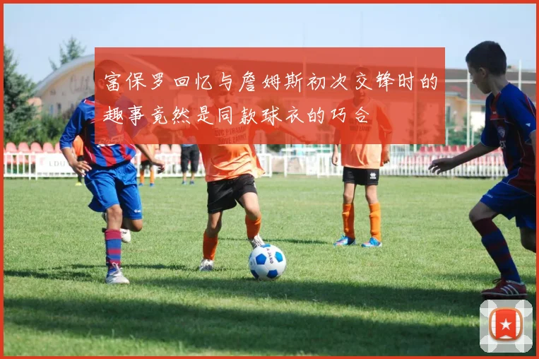 富保罗回忆与詹姆斯初次交锋时的趣事竟然是同款球衣的巧合