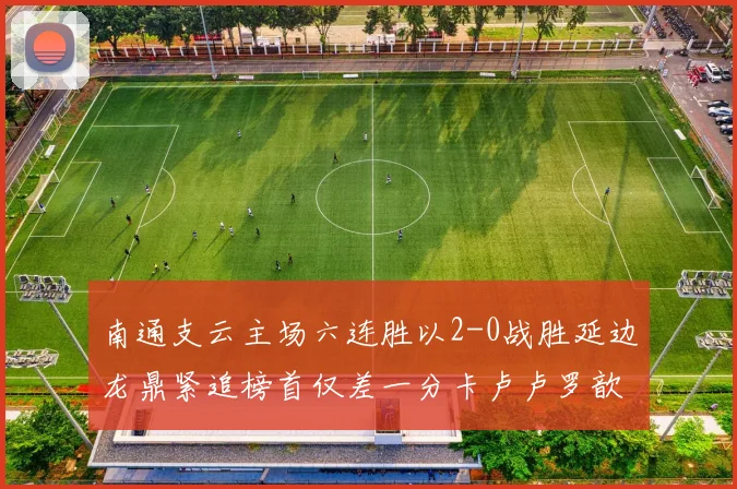 南通支云主场六连胜以2-0战胜延边龙鼎紧追榜首仅差一分卡卢卢罗歆破门助力