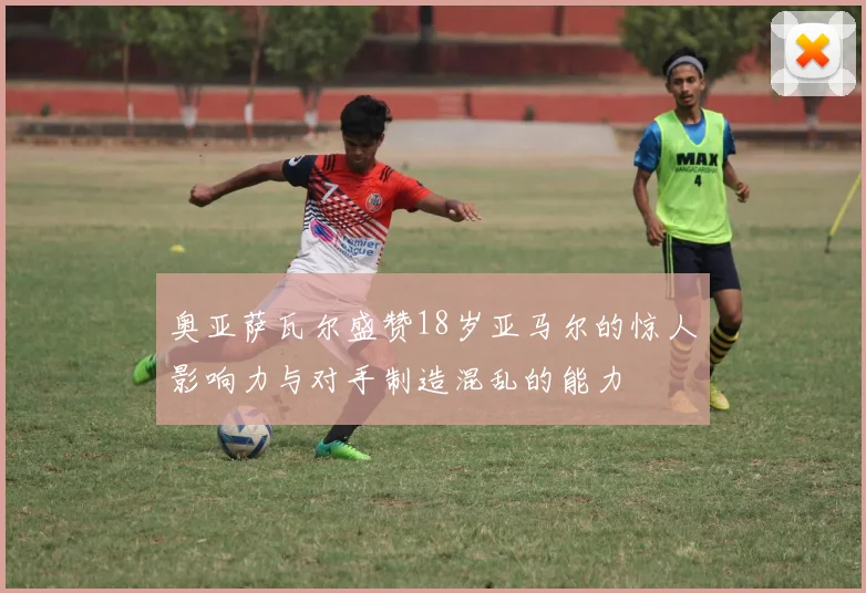 奥亚萨瓦尔盛赞18岁亚马尔的惊人影响力与对手制造混乱的能力
