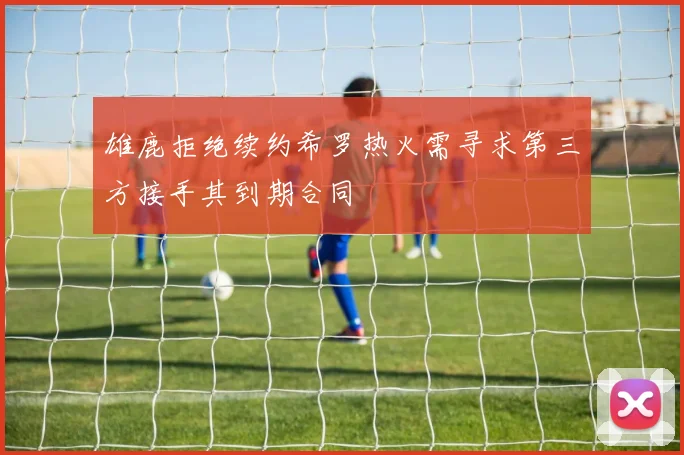 雄鹿拒绝续约希罗热火需寻求第三方接手其到期合同