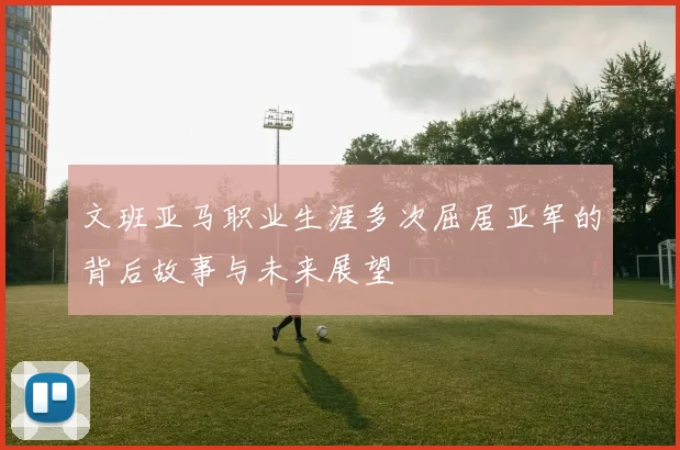 文班亚马职业生涯多次屈居亚军的背后故事与未来展望
