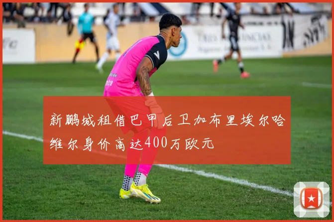 新鹏城租借巴甲后卫加布里埃尔哈维尔身价高达400万欧元