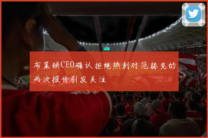 布莱顿CEO确认拒绝热刺对范赫克的两次报价引发关注
