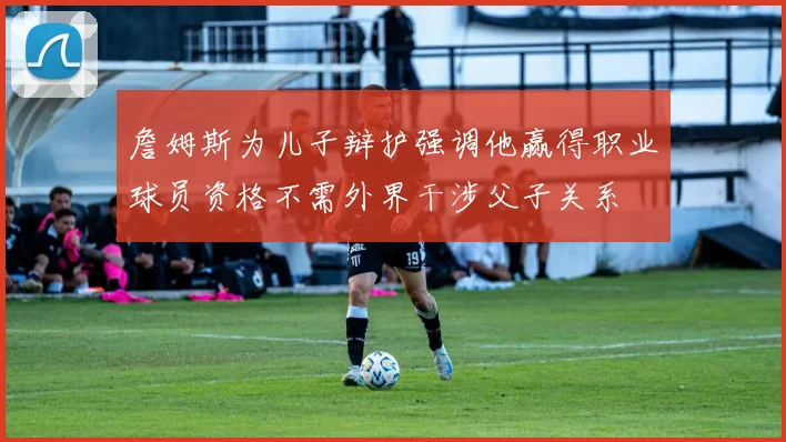 詹姆斯为儿子辩护强调他赢得职业球员资格不需外界干涉父子关系