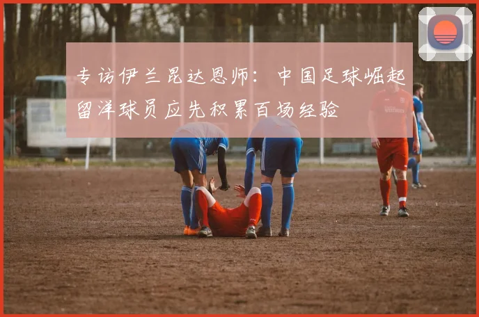 专访伊兰昆达恩师:中国足球崛起留洋球员应先积累百场经验
