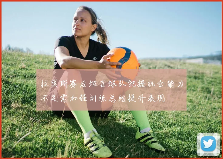 拉莫斯赛后坦言球队把握机会能力不足需加强训练总结提升表现